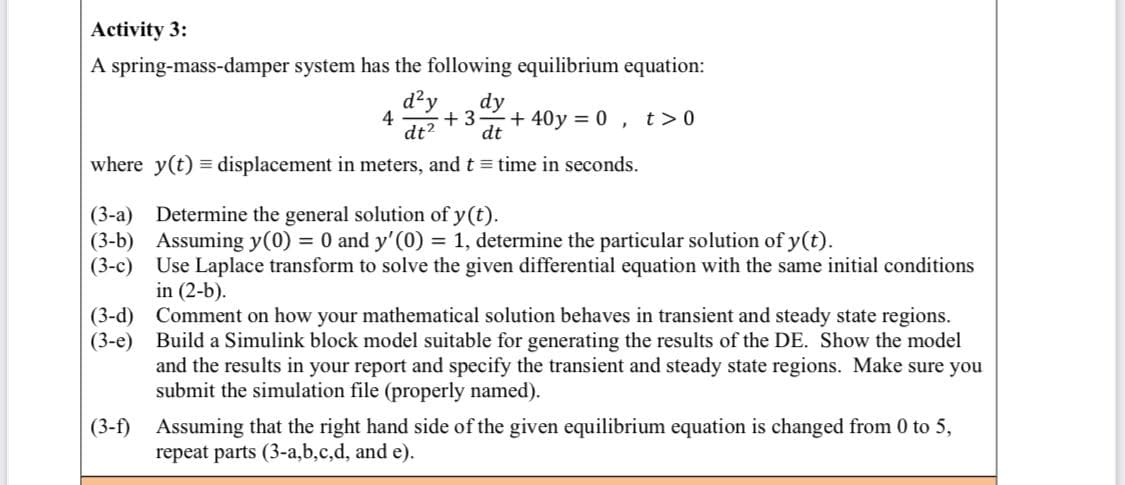 Activity 3:
A spring-mass-damper system has the following equilibrium equation:
d?y
dy
4
+ 3
dt?
dt
+ 40y = 0 ,
t > 0
where y(t) = displacement in meters, and t time in seconds.
(3-a) Determine the general solution of y(t).
(3-b) Assuming y(0) = 0 and y'(0) = 1, determine the particular solution of y(t).
(3-c) Use Laplace transform to solve the given differential equation with the same initial conditions
in (2-b).
(3-d) Comment on how your mathematical solution behaves in transient and steady state regions.
(3-e) Build a Simulink block model suitable for generating the results of the DE. Show the model
and the results in your report and specify the transient and steady state regions. Make sure you
submit the simulation file (properly named).
(3-f) Assuming that the right hand side of the given equilibrium equation is changed from 0 to 5,
repeat parts (3-a,b,c,d, and e).
