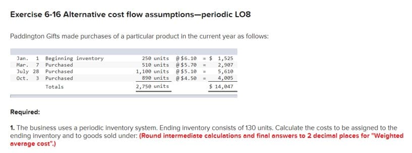 Exercise 6-16 Alternative cost flow assumptions-periodic LO8
Paddington Gifts made purchases of a particular product in the current year as follows:
1 Beginning inventory
250 units @ $6.10 = $ 1,525
510 units @ $5.70 =
1,100 units @$5.10
890 units e$4.50
Jan.
7 Purchased
Purchased
2,907
5,610
4,005
Mar.
July 28
Oct.
3 Purchased
Totals
2,750 units
$ 14,047
Required:
1. The business uses a periodic inventory system. Ending inventory consists of 130 units. Calculate the costs to be assigned to the
ending inventory and to goods sold under: (Round intermediate calculations and final answers to 2 decimal places for "Weighted
average cost".)
