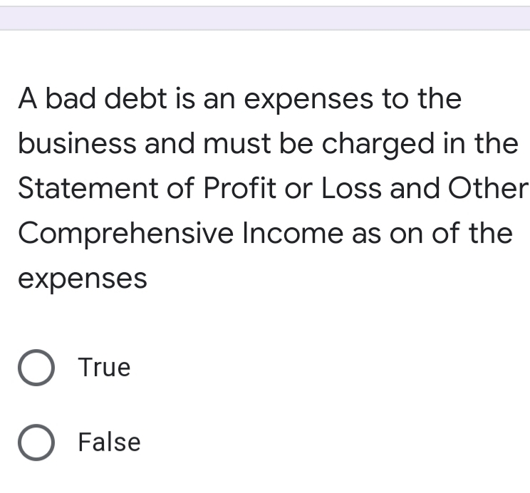 A bad debt is an expenses to the
business and must be charged in the
Statement of Profit or Loss and Other
Comprehensive Income as on of the
expenses
O True
O False

