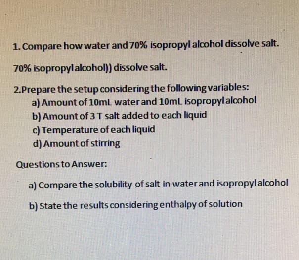 1. Compare how water and 70% isopropyl alcohol dissolve salt.
70% isopropylalcohol) dissolve salt.
2.Prepare the setup considering the following variables:
a) Amount of 10mL water and 10mL isopropylalcohol
b) Amount of 3T salt added to each liquid
c) Temperature of each liquid
d) Amount of stirring
Questions to Answer:
a) Compare the solubility of salt in water and isopropyl alcohol
b) State the results consideringenthalpy of solution
