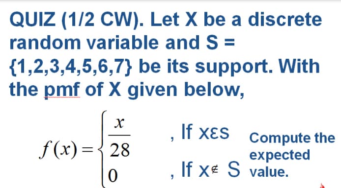 QUIZ (1/2 CW). Let X be a discrete
random variable and S =
{1,2,3,4,5,6,7} be its support. With
the pmf of X given below,
If xɛs Compute the
f (x)={28
expected
If x S value.
