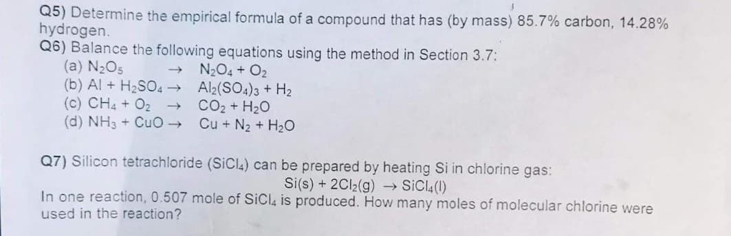 Q5) Determine the empirical formula of a compound that has (by mass) 85.7% carbon, 14.28%
hydrogen.
Q6) Balance the following equations using the method in Section 3.7:
(a) N2O5
(b) Al + H2SO4 → Al2(SO4)3 + H2
(c) CH4 + O2
(d) NH3 + CuO
N204 + O2
- CO2 + H20
Cu + N2 + H2O
Q7) Silicon tetrachloride (SICI4) can be prepared by heating Si in chlorine gas:
Si(s) + 2CI2(g) → SICI.(1)
In one reaction, 0.507 mole of SiCla is produced. How many moles of molecular chlorine were
used in the reaction?
