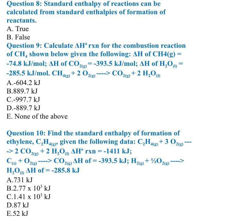 Question 8: Standard enthalpy of reactions can be
calculated from standard enthalpies of formation of
reactants.
Α. True
B. False
Question 9: Calculate AH° rxn for the combustion reaction
of CH, shown below given the following: AH of CH4(g) =
-74.8 kJ/mol; AH of CO2 = -393.5 kJ/mol; AH of H,O =
-285.5 kJ/mol. CH2) + 2 O2()
2(g)
4(g)
2(g)
---> CO2) + 2 H,O
A.-604.2 kJ
B.889.7 kJ
C.-997.7 kJ
D.-889.7 kJ
E. None of the above
Question 10: Find the standard enthalpy of formation of
ethylene, C,Hg)» given the following data: C,H+ 3 O
--> 2 COe) + 2 H,0, AH° rxn = -1411 kJ;
Co + O2e)
H,O, AH of =-285.8 kJ
2(g)
-> COe AH of = -393.5 kJ; He + ½0e) ---->
2(g)
(),
A.731 kJ
B.2.77 x 10 kJ
C.1.41 x 10° kJ
D.87 kJ
E.52 kJ
