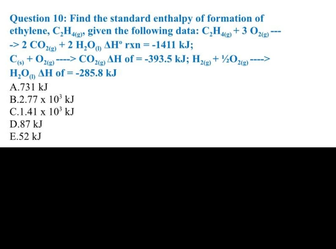 Question 10: Find the standard enthalpy of formation of
ethylene, C,He» given the following data: C,He +3 Oe-
-> 2 COe) + 2 H,0, AH° rxn = -1411 kJ;
Co + 0,
H,O, AH of = -285.8 kJ
---
4(g)
2(g)
COe AH of = -393.5 kJ; H + ½Oe)
2(g)
--->
---->
2(g)
2(g)
(),
A.731 kJ
B.2.77 x 10 kJ
C.1.41 x 10 kJ
D.87 kJ
E.52 kJ
