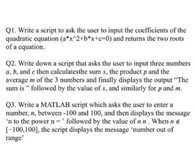 QI. Write a script to ask the user to input the coefficients of the
quadratic equation (a*x^2+b*x+c=0) and returns the two roots
of a equation.
Q2. Write down a script that asks the user to input three numbers
a, b, and e then calculatesthe sum s, the product p and the
average m of the 3 numbers and finally displays the output "The
sum is " followed by the value of s, and similarly for p and m.
Q3. Write a MATLAB script which asks the user to enter a
number, n, between -100 and 100, and then displays the message
'n to the power n 'followed by the value of n n. When n e
[-100,100], the script displays the message 'number out of
range'
