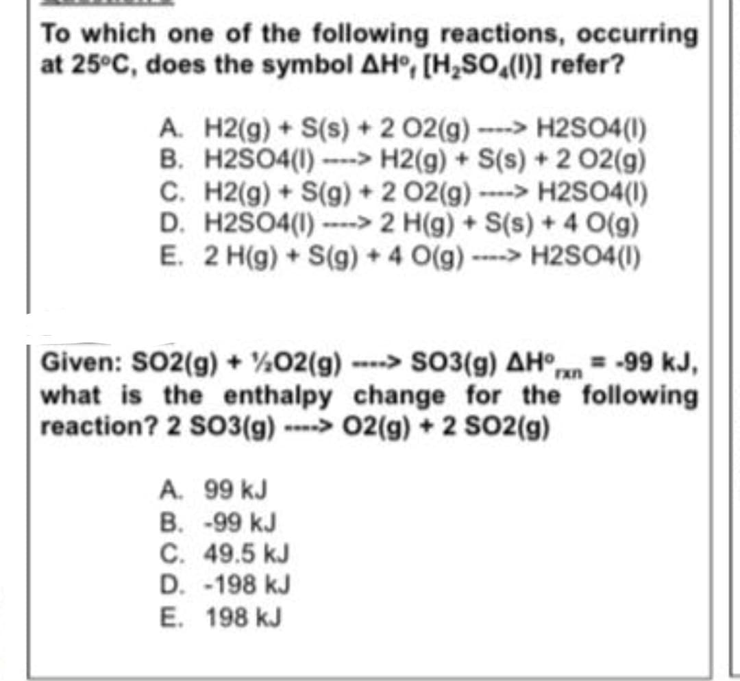 To which one of the following reactions, occurring
at 25°C, does the symbol AH°, [H,SO̟(1)] refer?
A. H2(g) + S(s) + 2 02(g) ----> H2SO4(1)
B. H2SO4(1) ---> H2(g) + S(s) + 2 02(g)
C. H2(g) + S(g) + 2 02(g)---> H2SO4(1I)
D. H2SO4(1) > 2 H(g) + S(s) + 4 O(g)
E. 2 H(g) + S(g) + 4 O(g) ----> H2SO4(1)
Given: SO2(g) + ¼02(g) --> SO3(g) AH°n = -99 kJ,
what is the enthalpy change for the following
reaction? 2 S03(g) ----> 02(g) + 2 SO2(g)
A. 99 kJ
B. -99 kJ
C. 49.5 kJ
D. -198 kJ
E. 198 kJ
