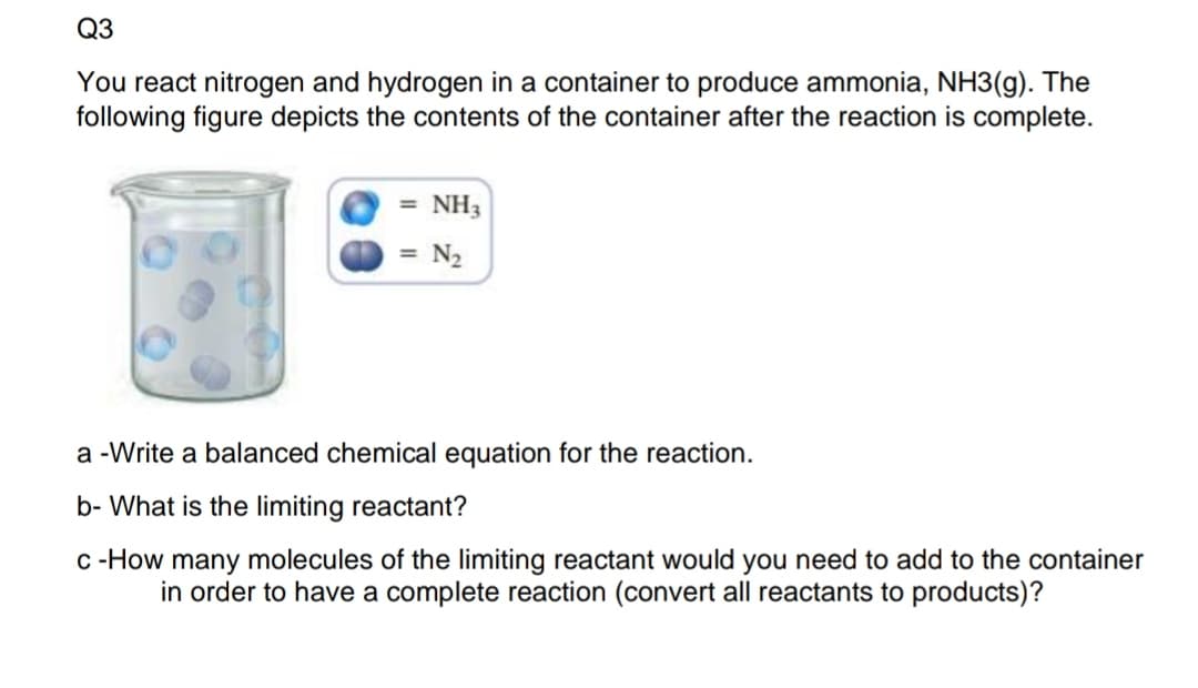 Q3
You react nitrogen and hydrogen in a container to produce ammonia, NH3(g). The
following figure depicts the contents of the container after the reaction is complete.
= NH3
= N2
a -Write a balanced chemical equation for the reaction.
b- What is the limiting reactant?
c -How many molecules of the limiting reactant would you need to add to the container
in order to have a complete reaction (convert all reactants to products)?
