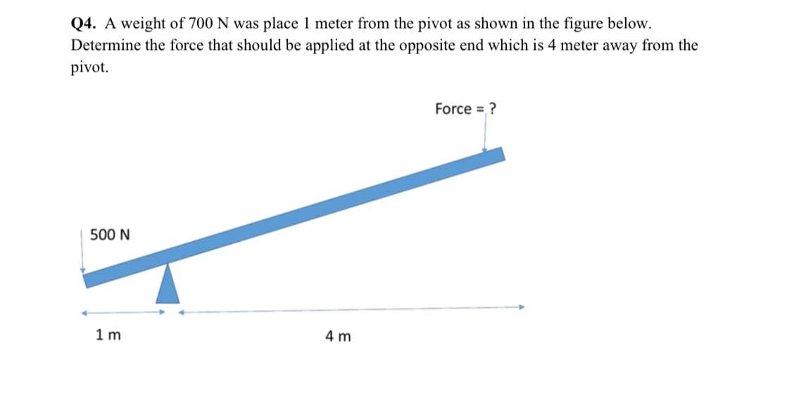 Q4. A weight of 700 N was place 1 meter from the pivot as shown in the figure below.
Determine the force that should be applied at the opposite end which is 4 meter away from the
pivot.
Force = ?
500 N
1 m
4 m
