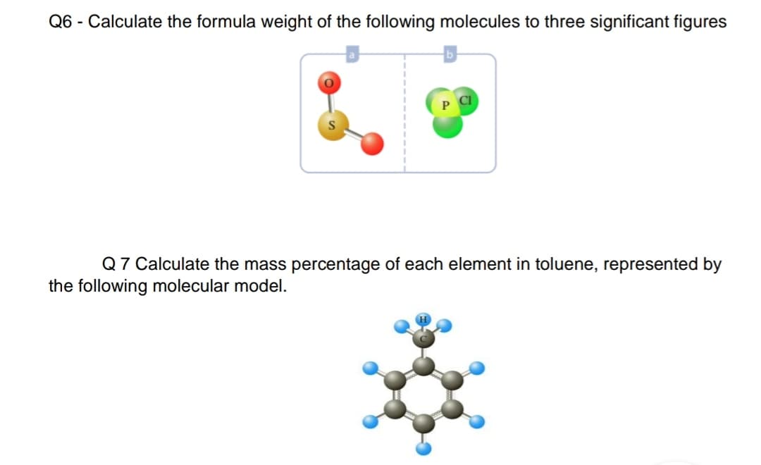 Q6 - Calculate the formula weight of the following molecules to three significant figures
Q 7 Calculate the mass percentage of each element in toluene, represented by
the following molecular model.
