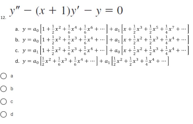 y" - (x + 1)y' - y = 0
12.
a. y = a[1 +
ao
b. y = a₁ [1 +
O a
O b
O C
O d
1
x² + x¹ + ! xº + -] + α₁ [
²
2
6
x + 1²/2²
x² + ²x³ + ÷ x¹ + ---] + α₁ [
.3
X
+
x
x+2x3ܝ
1
·x5 + = x² +
4
• α₁₂/x + ²/² x ²₁
c. y = a₁ [1 + ²x² + x³ + ÷ xª + ··· ] + ao [x + ½ x² + ½ x ³ + ½ x ¹ + -]
+ = x¹ +
4
1
d. y = a₁x² + x³ + x++] + ₂ x ² + ² x ³ + ² x ¹ + -]
...