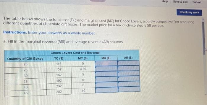 Help
Save & Exit
Submit
Check my work
The table below shows the total cost (TC) and marginal cost (MC) for Choco Lovers, a purely competitive firm producing
different quantities of chocolate gift boxes. The market price for a box of chocolates is $8 per box.
Instructions: Enter your answers as a whole number.
a. Fill in the marginal revenue (MR) and average revenue (AR) columns.
Choco Lovers Cost and Revenue
Quantity of Gift Boxes
TC ($)
MC (S)
MR ($)
AR ($)
20
115
25
137
4.50
30
162
35
192
232
8.
40
282
10
45
