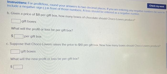 Instructions: For profit/loss, round your answers to two decimal places. If you are entering any negative numbers be sure to
include a negative sign () in front of those numbers. A loss should be entered as a negative number.
Check my work
b. Given a price of $8 per gift box, how many boxes of chocolate should Choco Lovers produce?
gift boxes
What will the profit or loss be per gift box?
24
per gift box
C. Suppose that Choco Lovers raises the price to $10 per gift box. Now how many boxes should Choco Lovers produce?
gift boxes
What will the new profit or loss be per gift box?
