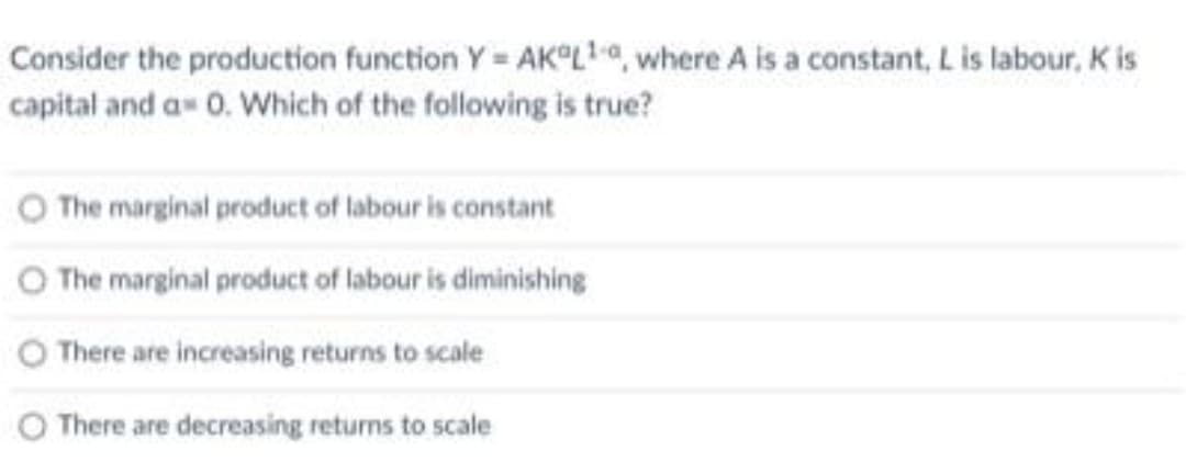 Consider the production function Y AK°Lta, where A is a constant, L is labour, K is
capital and a 0. Which of the following is true?
O The marginal product of labour is constant
O The marginal product of labour is diminishing
There are increasing returns to scale
O There are decreasing returns to scale
