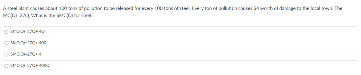 A steel plant causes about 100 tons of pollution to be released for every 100 tons of steel. Every ton of pollution causes $4 worth of damage to the local town. The
MC(Q)=27Q, What is the SMC(Q) for steel?
O SMC(Q)=27Q+ 4Q
O SMC(Q)=27Q+ 400
O SMC(Q)=27Q+ 4
O SMC(Q)=27Q+ 400Q
