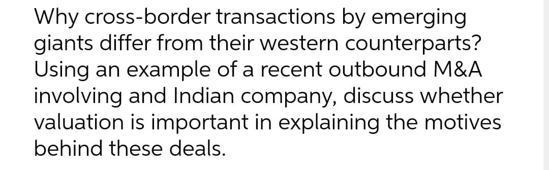 Why cross-border transactions by emerging
giants differ from their western counterparts?
Using an example of a recent outbound M&A
involving and Indian company, discuss whether
valuation is important in explaining the motives
behind these deals.
