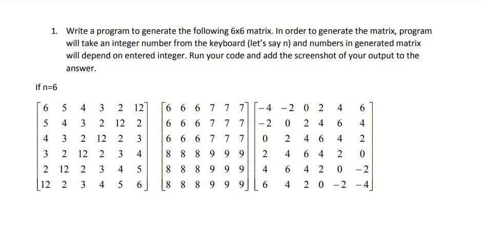 1. Write a program to generate the following 6x6 matrix. In order to generate the matrix, program
will take an integer number from the keyboard (let's say n) and numbers in generated matrix
will depend on entered integer. Run your code and add the screenshot of your output to the
answer.
If n=6
6.
5
3
2 12
6 6 6 7 7 7
-4 -2 0 2
3
12
2
6 6 6 7 77
- 2
2 4
6.
4
4
12 2
3
6 6 6 777
4 6
4
2
3
12
4
8 8 8 9 9 9
4
6 4
12
4
8 8 8 9 9 9
4
6.
4 2
-2
12 2
4
6.
8 8 8 9 9 9
6.
20-2 -4
4-
2.
4
3.
2.
3.
4,
2.
3.
4-
3.
2.
