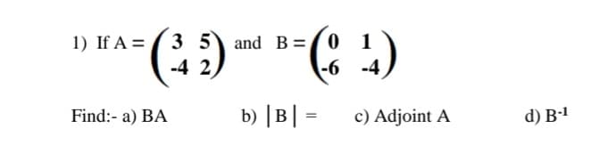 1) If A =
Find:- a) BA
35
-42
(4)
-6 -4
and B 0 1
b) |B| =
c) Adjoint A
d) B-1