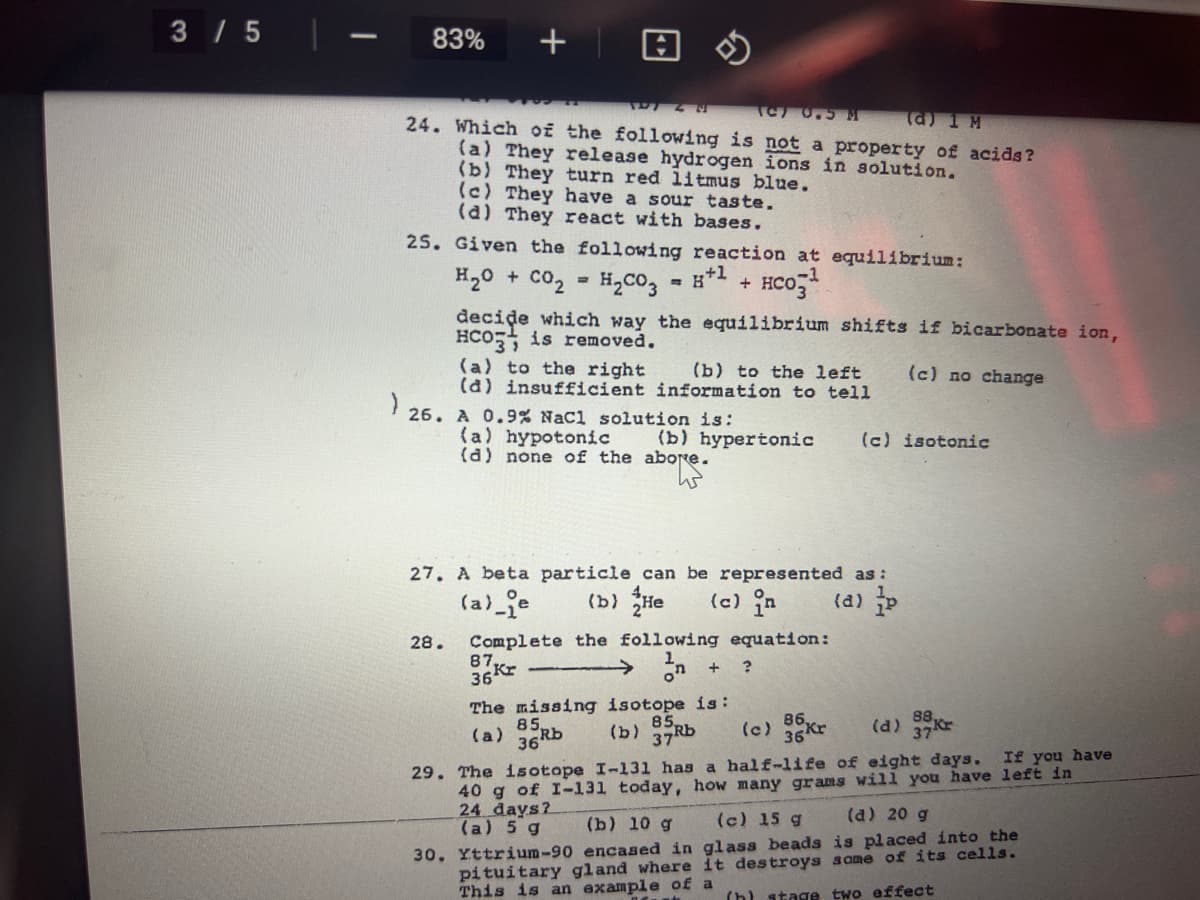 3 / 5
83%
TC 0.5 M
(a) 1 M
24. Which of the following is not a property of acids ?
(a) They release hydrogen ions in solution.
(b) They turn red litmus blue.
(c) They have a sour taste.
(a) They react with bases.
25. Given the following reaction at equilibrium:
H20 + CO2
H2CO3
HCo,
decide which way the equilibrium shifts if bicarbonate ion,
HCO is removed.
(a) to the right
(a) insufficient information to tell
(b) to the left
(c) no change
' 26. A 0.9% Nacl solution is:
(a) hypotonic
(d) none of the abore.
(b) hypertonic
(c) isotonic
27. A beta particle can be represented as :
(a)_je
(b) He
(c) in
(d) p
Complete the following equation:
87
28.
on
The missing isotope is:
85
(b)
37Rb
(c) 35kr
(d) 37
(a)
36
If you have
40 g of I-131 today, how many grams will you have left in
24 days?
(a) 5 g
29. The isotope I-131 has a half-life of eight days.
(b) 10 g
(c) 15 g
(a) 20 g
30. Yttrium-90 encased in glass beads is placed into the
pituitary gland where it destroys some of its cells.
This is an example of a
(h) stage two effect
+
