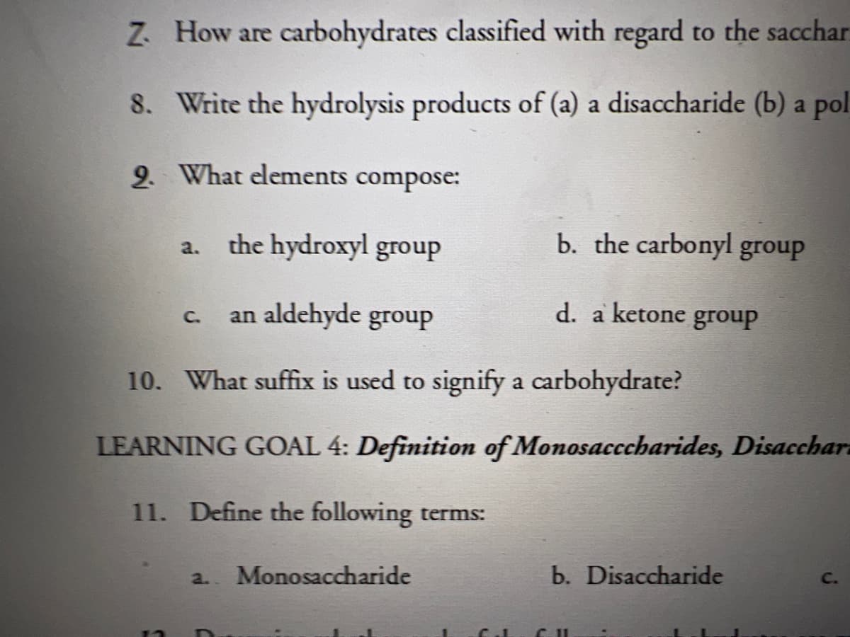 Z How are carbohydrates classified with regard to the sacchar
8. Write the hydrolysis products of (a) a disaccharide (b) a pol
9. What elements compose:
the hydroxyl group
b. the carbonyl group
a.
an aldehyde group
d. a ketone group
C.
10. What suffix is used to signify a carbohydrate?
LEARNING GOAL 4: Definition of Monosacccharides, Disacchar
11. Define the following terms:
a.. Monosaccharide
b. Disaccharide
C.
