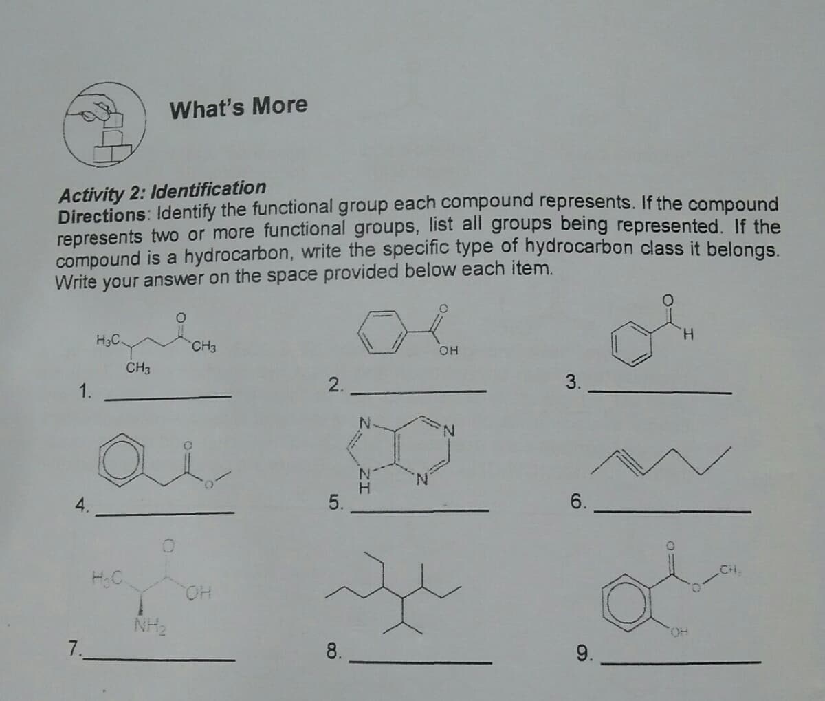 What's More
Activity 2: Identification
Directions: Identify the functional group each compound represents. If the compound
represents two or more functional groups, list all groups being represented. If the
compound is a hydrocarbon, write the specific type of hydrocarbon class it belongs.
Write your answer on the space provided below each item.
H.
H3C
CH3
CH3
2.
3.
1.
N.
5.
6.
CH
HC
HO.
NH2
HO.
7.
8.
9.
ZI
