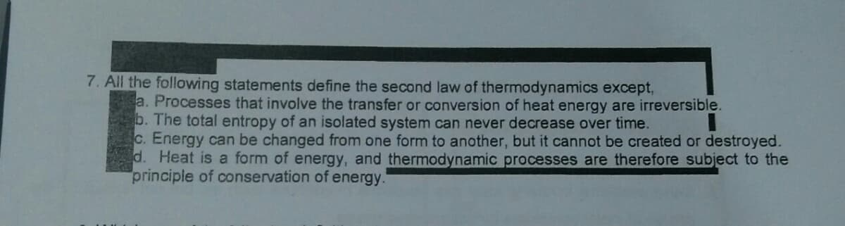 7. All the following statements define the second law of thermodynamics except,
a. Processes that involve the transfer or conversion of heat energy are irreversible.
b. The total entropy of an isolated system can never decrease over time.
c. Energy can be changed from one form to another, but it cannot be created or destroyed.
d. Heat is a form of energy, and thermodynamic processes are therefore subject to the
principle of conservation of energy.
