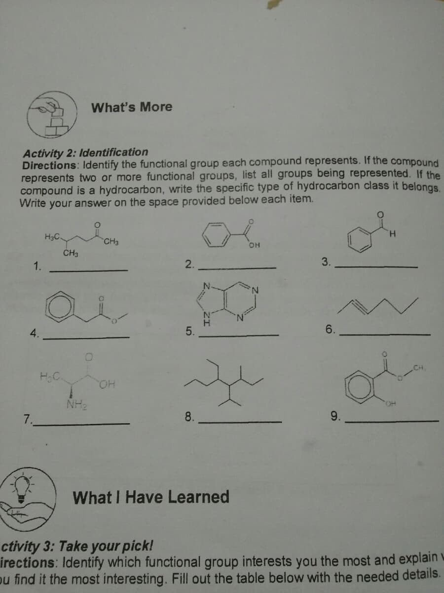 What's More
Activity 2: Identification
Directions: ldentify the functional group each compound represents. If the compound
represents two or more functional groups, list all groups being represented. If the
compound is a hydrocarbon, write the specific type of hydrocarbon class it belongs.
Write your answer on the space provided below each item.
H3C
H.
CH3
OH
CH3
1.
2.
3.
N.
5.
6.
H.C.
CH
HO.
NH2
OH
7.
8.
9.
What I Have Learned
ctivity 3: Take your pick!
irections: Identify which functional group interests you the most and explain w
pu find it the most interesting. Fill out the table below with the needed details.
