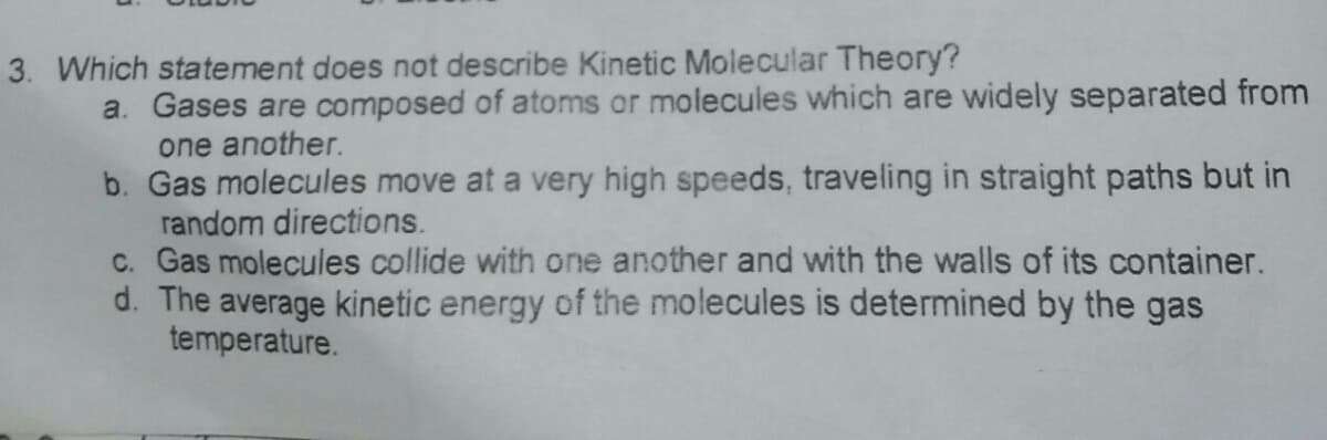 3. Which statement does not describe Kinetic Molecular Theory?
a. Gases are composed of atoms or molecules which are widely separated from
one another.
b. Gas molecules move at a very high speeds, traveling in straight paths but in
random directions.
c. Gas molecules collide with one another and with the walls of its container.
d. The average kinetic energy of the molecules is determined by the gas
temperature.

