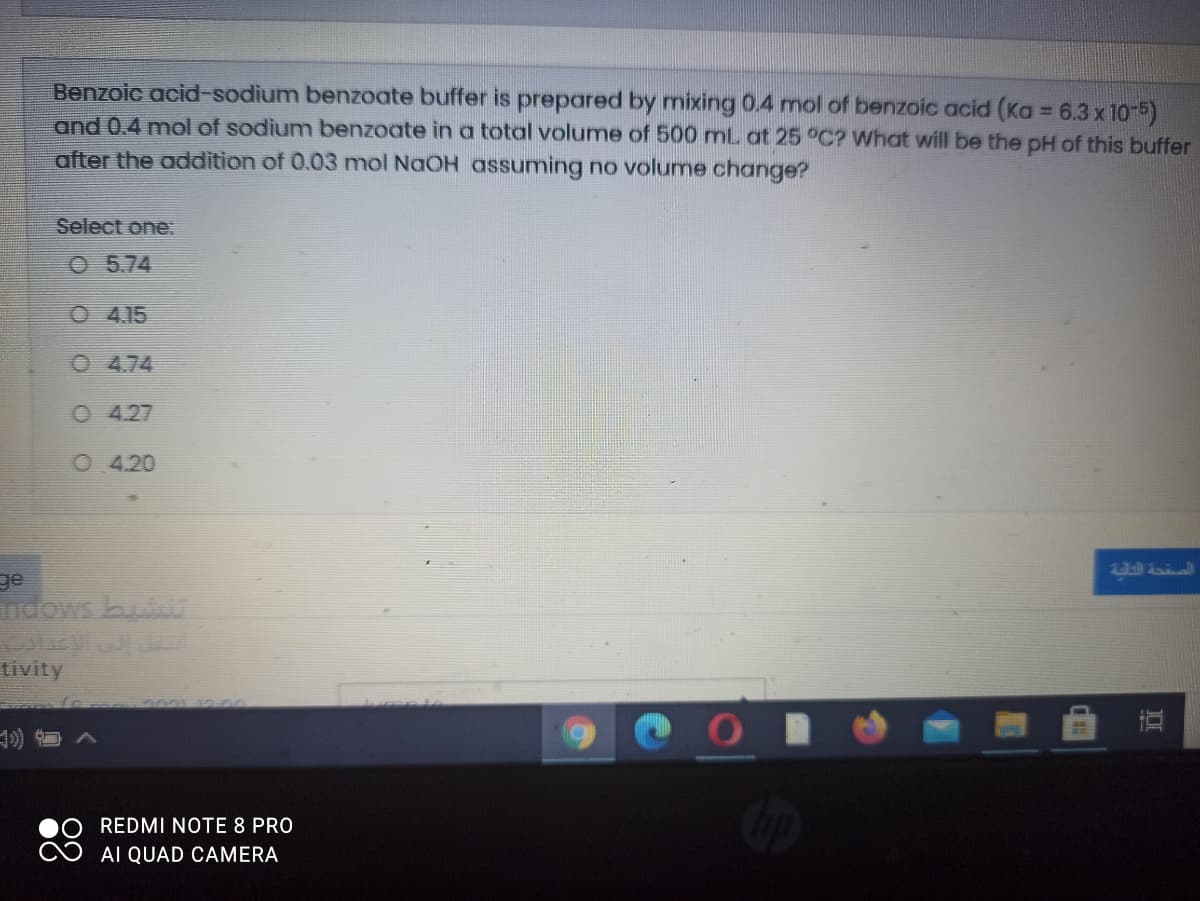 Benzoic acid-sodium benzoate buffer is prepared by mixing 0.4 mol of benzoic acid (Ka = 6.3 x 10-5)
and 0.4 mol of sodium benzoate in a total volume of 500 mL at 25 °C? What will be the pH of this buffer
after the addition of 0.03 nmol NaOH assuming no volume change?
Select one:
O 5.74
O 4.15
O 474
O 4.27
4.20
ge
ndows bu
tivity
On
REDMI NOTE 8 PRO
AI QUAD CAMERA
