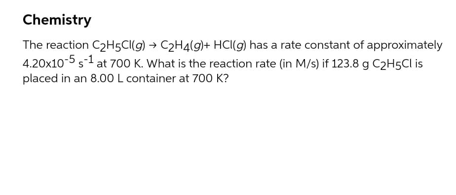 Chemistry
The reaction C2H5CI(g) → C2H4(g)+ HCl(g) has a rate constant of approximately
4.20x10-5 s-1 at 700 K. What is the reaction rate (in M/s) if 123.8 g C2H5CI is
placed in an 8.00 L container at 700 K?
