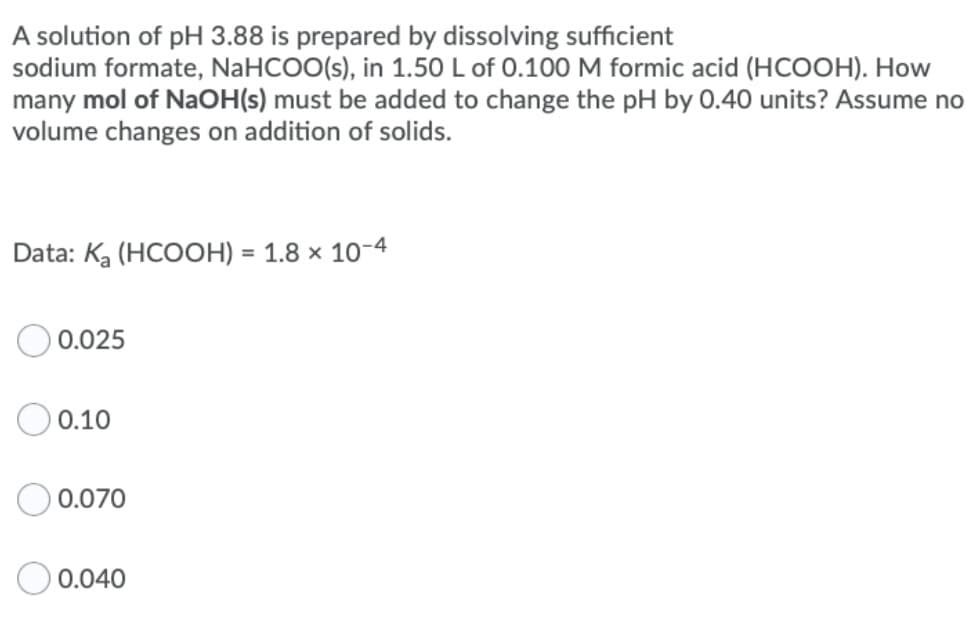 A solution of pH 3.88 is prepared by dissolving sufficient
sodium formate, NaHCOO(s), in 1.50 L of 0.100 M formic acid (HCOOH). How
many mol of NaOH(s) must be added to change the pH by 0.40 units? Assume no
volume changes on addition of solids.
Data: Ka (HCOOH) = 1.8 × 10-4
0.025
0.10
0.070
0.040
