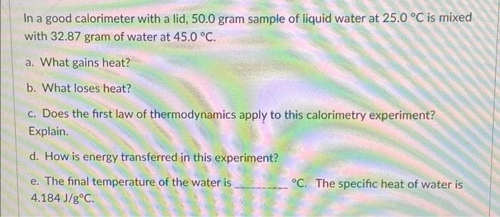 In a good calorimeter with a lid, 50.0 gram sample of liquid water at 25.0 °C is mixed
with 32.87 gram of water at 45.0 °C.
a. What gains heat?
b. What loses heat?
c. Does the first law of thermodynamics apply to this calorimetry experiment?
Explain.
d. How is energy transferred in this experiment?
e. The final temperature of the water is
°C. The specific heat of water is
4.184 J/g°C.

