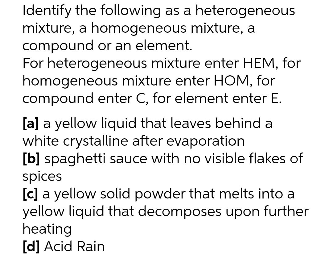 Identify the following as a heterogeneous
mixture, a homogeneous mixture, a
compound or an element.
For heterogeneous mixture enter HEM, for
homogeneous mixture enter HOM, for
compound enter C, for element enter E.
[a] a yellow liquid that leaves behind a
white crystalline after evaporation
[b] spaghetti sauce with no visible flakes of
spices
[c] a yellow solid powder that melts into a
yellow liquid that decomposes upon further
heating
[d] Acid Rain
