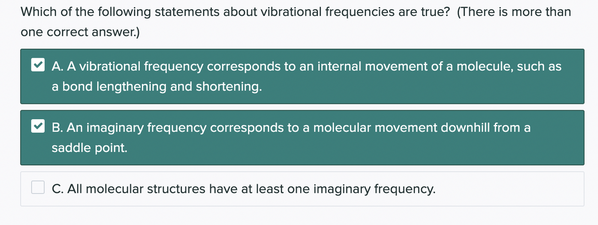 Which of the following statements about vibrational frequencies are true? (There is more than
one correct answer.)
A. A vibrational frequency corresponds to an internal movement of a molecule, such as
a bond lengthening and shortening.
B. An imaginary frequency corresponds to a molecular movement downhill from a
saddle point.
C. All molecular structures have at least one imaginary frequency.
