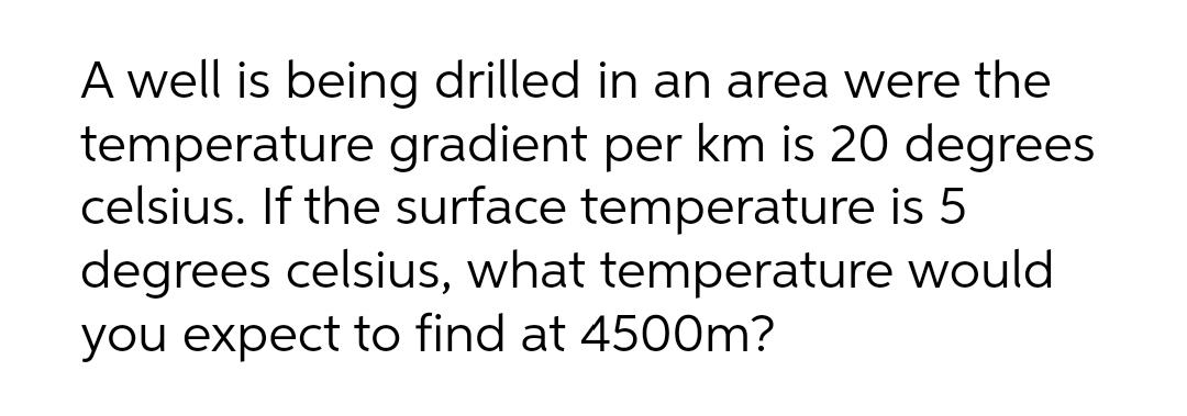 A well is being drilled in an area were the
temperature gradient per km is 20 degrees
celsius. If the surface temperature is 5
degrees celsius, what temperature would
you expect to find at 4500m?
