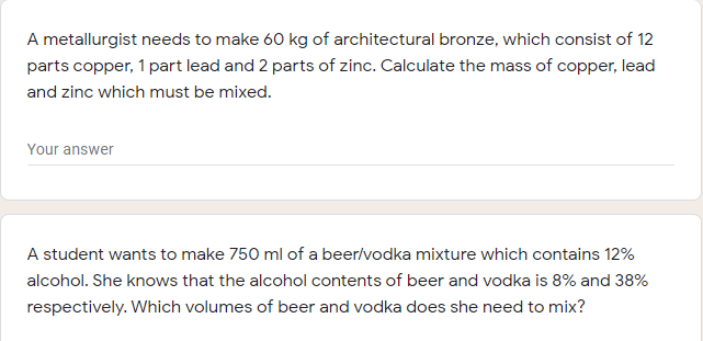 A metallurgist needs to make 60 kg of architectural bronze, which consist of 12
parts copper, 1 part lead and 2 parts of zinc. Calculate the mass of copper, lead
and zinc which must be mixed.
Your answer
A student wants to make 750 ml of a beer/vodka mixture which contains 12%
alcohol. She knows that the alcohol contents of beer and vodka is 8% and 38%
respectively. Which volumes of beer and vodka does she need to mix?
