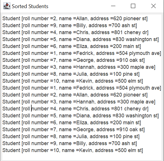 X
Sorted Students
Student [roll number =2, name=Allan, address = 620 pioneer st]
Student [roll number = 9, name =Billy, address =700 ash st]
Student [roll number =4, name =Chris, address =801 cheney dr]
Student [roll number =5, name=Diana, address =830 washington st]
Student [roll number =6, name Eliza, address = 200 main st]
Student [roll number =1, name =Fedrick, address =504 plymouth ave]
Student [roll number =7, name =George, address =910 oak st]
Student [roll number =3, name=Hannah, address =300 maple ave]
Student [roll number =8, name Julia, address = 100 pine st]
Student [roll number 10, name=Kevin, address =500 elm st]
Student [roll number=1, name =Fedrick, address =504 plymouth ave]
Student [roll number =2, name=Allan, address =620 pioneer st]
Student [roll number =3, name=Hannah, address =300 maple ave]
Student [roll number =4, name =Chris, address =801 cheney dr]
Student [roll number = 5, name =Diana, address =830 washington st]
Student [roll number =6, name Eliza, address=200 main st]
Student [roll number =7, name=George, address 910 oak st]
Student [roll number =8, name=Julia, address = 100 pine st]
Student [roll number =9, name=Billy, address =700 ash st]
Student [roll number = 10, name =Kevin, address =500 elm st]