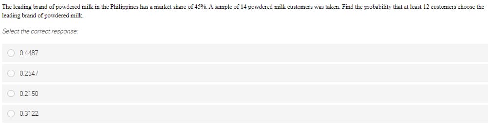 The leading brand of powdered milk in the Philippines has a market share of 45%. A sample of 14 powdered milk customers was taken. Find the probability that at least 12 customers choose the
leading brand of powdered milk.
Select the correct response:
O 0.4487
O 0.2547
0.2150
O 0.3122
