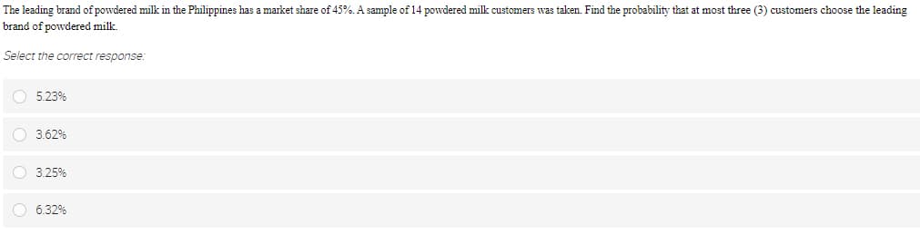 The leading brand of powdered milk in the Philippines has a market share of 45%. A sample of 14 powdered milk customers was taken. Find the probability that at most three (3) customers choose the leading
brand of powdered milk.
Select the correct response:
O 5.23%
O 3.62%
O 3.25%
6.32%
