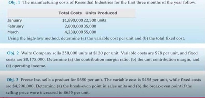 Obj. 1 The manufacturing costs of Rosenthal Industries for the first three months of the year follow:
Total Costs Units Produced
January
$1,890,000 22,500 units
February
2,800,000 35,000
March
4,230,000 55,000
Using the high-low method, determine (a) the variable cost per unit and (b) the total fixed cost.
Obj. 2 Waite Company sells 250,000 units at $120 per unit. Variable costs are $78 per unit, and fixed
costs are $8,175,000. Determine (a) the contribution margin ratio, (b) the unit contribution margin, and
(c) operating income.
Obj. 3 Freese Inc. sells a product for $650 per unit. The variable cost is $455 per unit, while fixed costs
are $4,290,000. Determine (a) the break-even point in sales units and (b) the break-even point if the
selling price were increased to $655 per unit.

