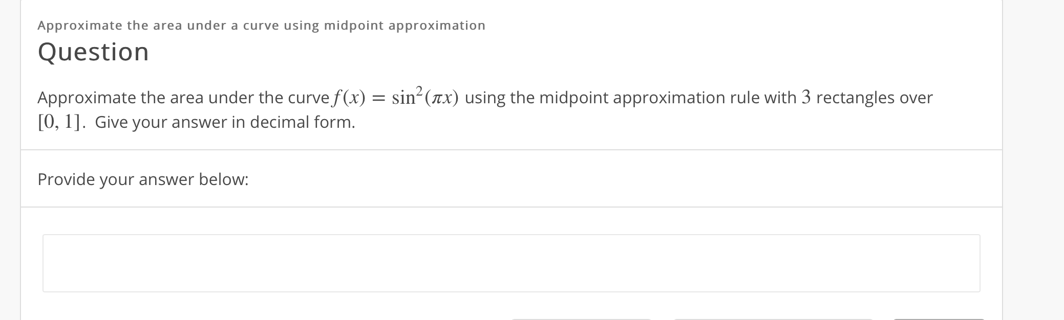 Approximate the area under a curve using midpoint approximation
Question
Approximate the area under the curve f(x) = sin- (ax) using the midpoint approximation rule with 3 rectangles over
[0, 1]. Give your answer in decimal form.
Provide your answer below:
