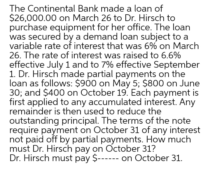 The Continental Bank made a loan of
$26,000.00 on March 26 to Dr. Hirsch to
purchase equipment for her office. The loan
was secured by a demand loan subject to a
variable rate of interest that was 6% on March
26. The rate of interest was raised to 6.6%
effective July 1 and to 7% effective September
1. Dr. Hirsch made partial payments on the
loan as follows: $900 on May 5; $800 on June
30; and $400 on October 19. Each payment is
first applied to any accumulated interest. Any
remainder is then used to reduce the
outstanding principal. The terms of the note
require payment on October 31 of any interest
not paid off by partial payments. How much
must Dr. Hirsch pay on October 31?
Dr. Hirsch must pay $------ on October 31.
