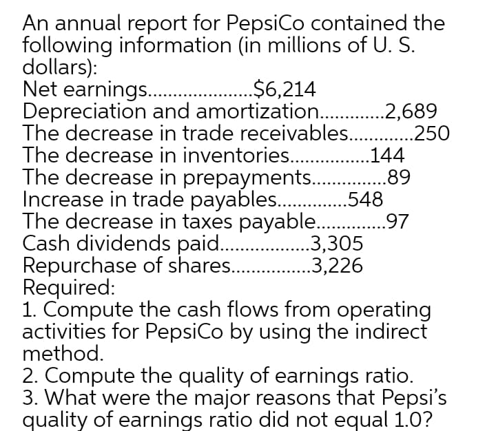 An annual report for PepsiCo contained the
following information (in millions of U. S.
dollars):
Net earnings..
Depreciation and amortization .2,689
The decrease in trade receivables. .250
The decrease in inventories.
The decrease in prepayments.
Increase in trade payables..
The decrease in taxes payable .9,7
Cash dividends paid..
Repurchase of shares..
Required:
1. Compute the cash flows from operating
activities for PepsiCo by using the indirect
method.
.$6,214
.144
.89
.548
.3,305
.3,226
2. Compute the quality of earnings ratio.
3. What were the major reasons that Pepsi's
quality of earnings ratio did not equal 1.0?
