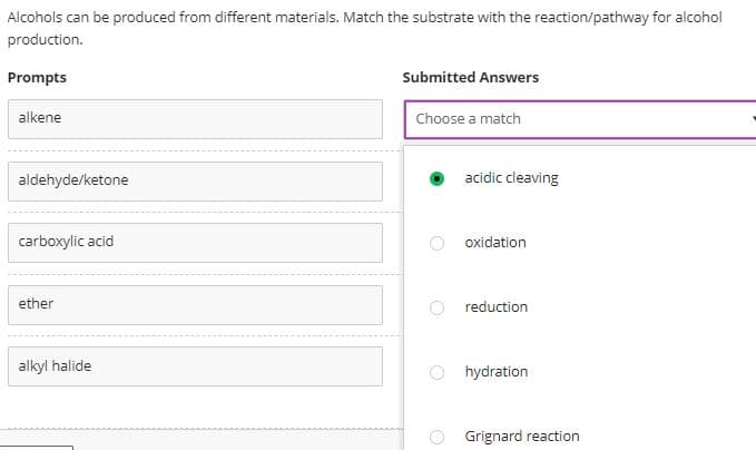 Alcohols can be produced from different materials. Match the substrate with the reaction/pathway for alcohol
production.
Prompts
Submitted Answers
alkene
Choose a match
aldehyde/ketone
carboxylic acid
ether
alkyl halide
acidic cleaving
oxidation
reduction
hydration
Grignard reaction