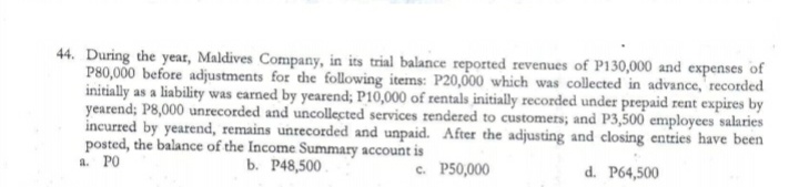 44. During the year, Maldives Company, in its trial balance reported revenues of P130,000 and expenses of
P80,000 before adjustments for the following items: P20,000 which was collected in advance, recorded
initially as a liability was earned by yearend; P10,000 of rentals initially recorded under prepaid rent expires by
yearend; P8,000 unrecorded and uncollected services rendered to customers; and P3,500 employees salaries
incurred by yearend, remains unrecorded and unpaid. After the adjusting and closing entries have been
posted, the balance of the Income Summary account is
a. PO
ь. Р48,500
с. Р50,000
d. P64,500
