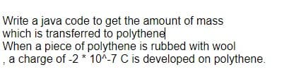 Write a java code to get the amount of mass
which is transferred to polythene
When a piece of polythene is rubbed with wool
, a charge of -2 * 10^-7 C is developed on polythene.
