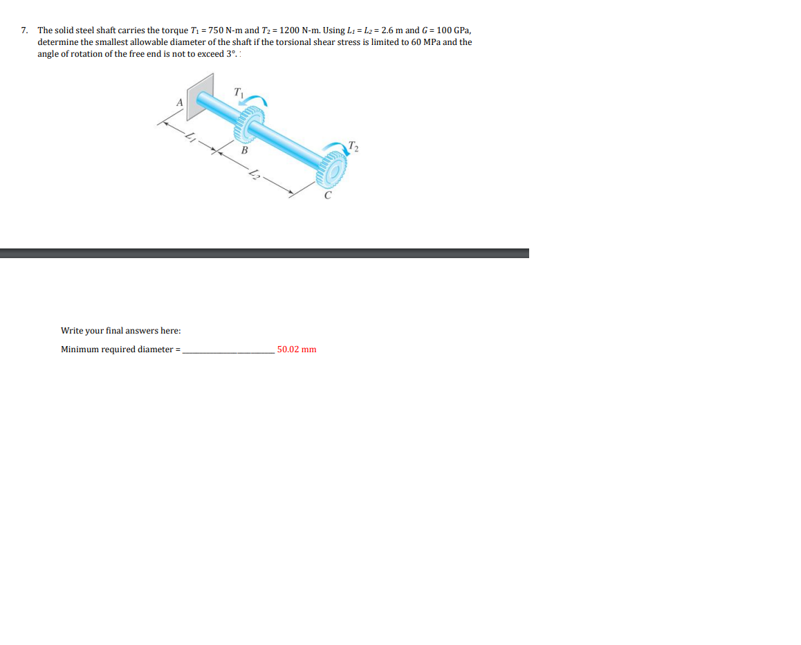 7. The solid steel shaft carries the torque T₁ = 750 N-m and T₂ = 1200 N-m. Using L₁ L₂ = 2.6 m and G = 100 GPa,
determine the smallest allowable diameter of the shaft if the torsional shear stress is limited to 60 MPa and the
angle of rotation of the free end not to exceed 3°.:
Write your final answers here:
Minimum required diameter =
50.02 mm.
T₂