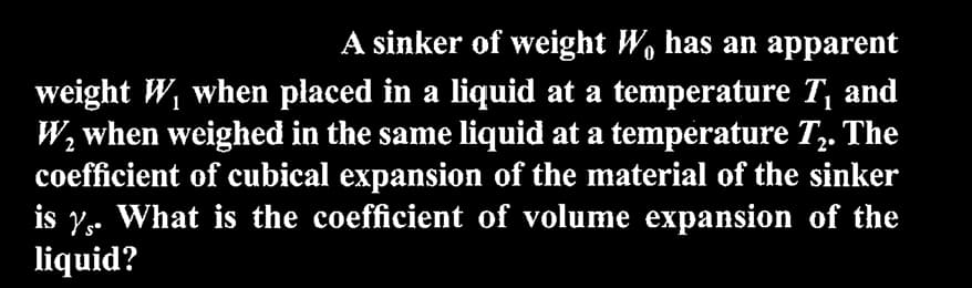 A sinker of weight W, has an apparent
weight W₁ when placed in a liquid at a temperature T₁ and
W₂ when weighed in the same liquid at a temperature T₂. The
coefficient of cubical expansion of the material of the sinker
is y. What is the coefficient of volume expansion of the
liquid?