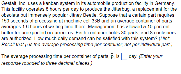 Gestalt, Inc. uses a kanban system in its automobile production facility in Germany.
This facility operates 8 hours per day to produce the Jitterbug, a replacement for the
obsolete but immensely popular Jitney Beetle. Suppose that a certain part requires
150 seconds of processing at machine cell 33B and an average container of parts
averages 1.6 hours of waiting time there. Management has allowed a 10 percent
buffer for unexpected occurrences. Each container holds 30 parts, and 8 containers
are authorized. How much daily demand can be satisfied with this system? (Hint:
Recall that p is the average processing time per container, not per individual part.)
day. (Enter your
The average processing time per container of parts, p, is
response rounded to three decimal places.)