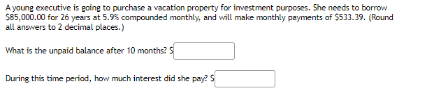 A young executive is going to purchase a vacation property for investment purposes. She needs to borrow
S85,000.00 for 26 years at 5.9% compounded monthly, and will make monthly payments of $533.39. (Round
all answers to 2 decimal places.)
What is the unpaid balance after 10 months? S
During this time period, how much interest did she pay? S
