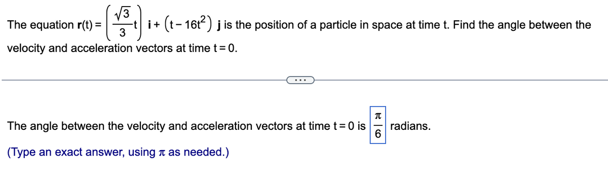 √√3
The equation r(t) =
i + (t-16t²) j is the position of a particle in space at time t. Find the angle between the
velocity and acceleration vectors at time t = 0.
3
T
The angle between the velocity and acceleration vectors at time t = 0 is
6
(Type an exact answer, using as needed.)
radians.